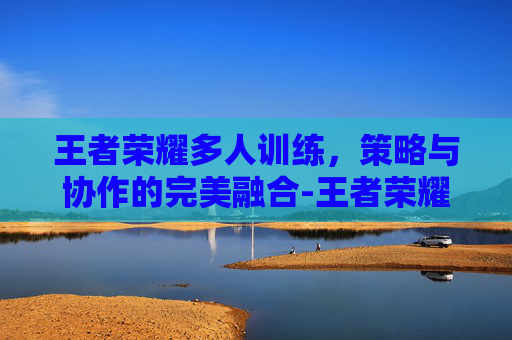王者荣耀多人训练，策略与协作的完美融合-王者荣耀 多人训练场怎么进