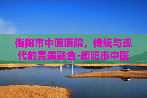 衡阳市中医医院，传统与现代的完美融合-衡阳市中医医院官网