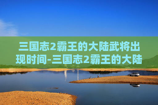三国志2霸王的大陆武将出现时间-三国志2霸王的大陆武将出场时间寿命 word