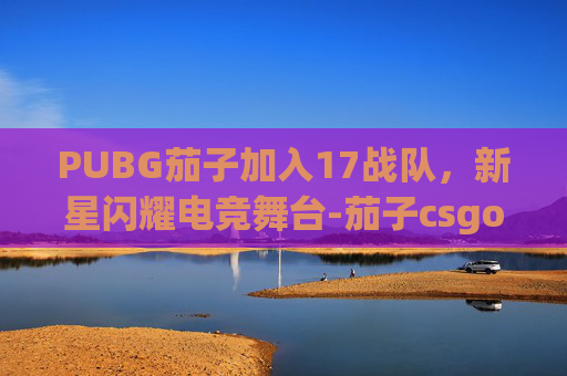 PUBG茄子加入17战队，新星闪耀电竞舞台-茄子csgo