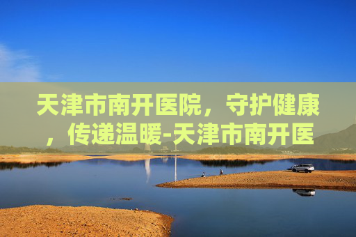天津市南开医院，守护健康，传递温暖-天津市南开医院官网