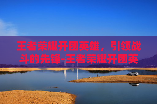 王者荣耀开团英雄，引领战斗的先锋-王者荣耀开团英雄怎么获得