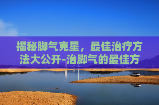 揭秘脚气克星，最佳治疗方法大公开-治脚气的最佳方法是什么