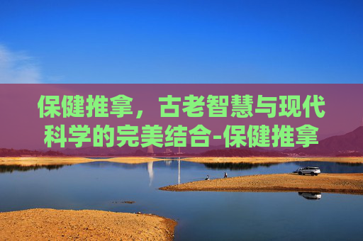 保健推拿，古老智慧与现代科学的完美结合-保健推拿师