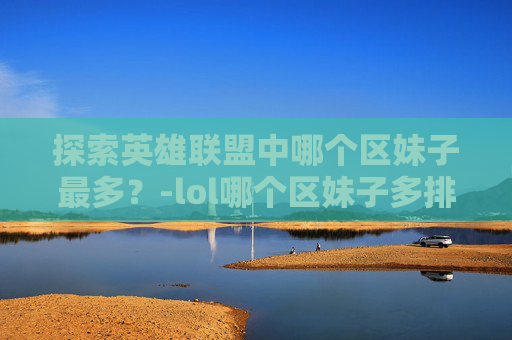 探索英雄联盟中哪个区妹子最多？-lol哪个区妹子多排名高