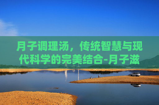 月子调理汤，传统智慧与现代科学的完美结合-月子滋补汤大全