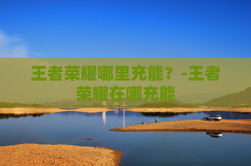 王者荣耀哪里充能？-王者荣耀在哪充能