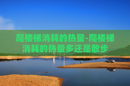 爬楼梯消耗的热量-爬楼梯消耗的热量多还是散步