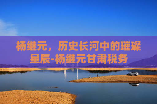 杨继元，历史长河中的璀璨星辰-杨继元甘肃税务