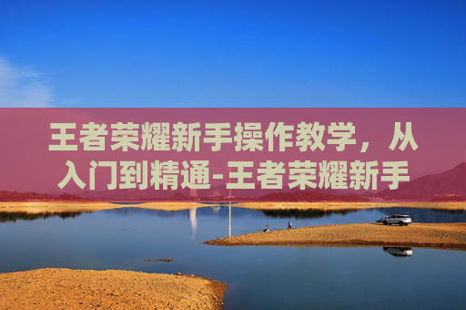 王者荣耀新手操作教学，从入门到精通-王者荣耀新手教学技巧