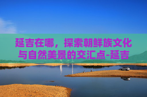 延吉在哪,探索朝鲜族文化与自然美景的交汇点-延吉在哪地图 延吉在哪,探索朝鲜族文化与自然美景的交汇点-延吉在哪地图