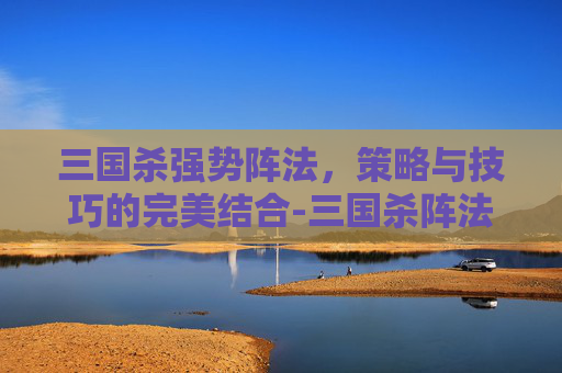 三国杀强势阵法,策略与技巧的完美结合-三国杀阵法技 三国杀强势阵法,策略与技巧的完美结合-三国杀阵法技