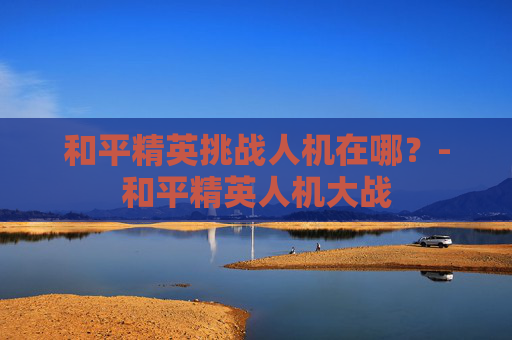 和平精英挑战人机在哪?-和平精英人机大战 和平精英挑战人机在哪?-和平精英人机大战