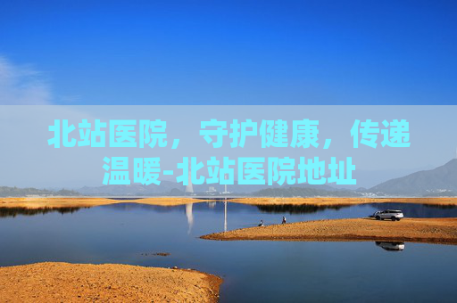 北站医院,守护健康,传递温暖-北站医院地址 北站医院,守护健康,传递温暖-北站医院地址