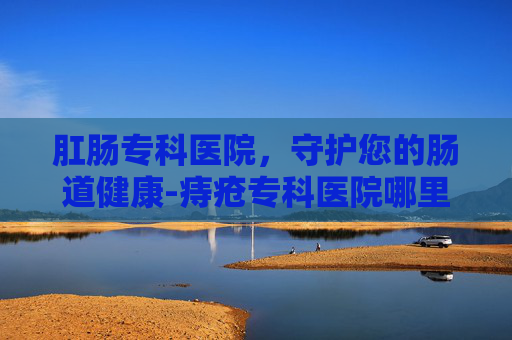 肛肠专科医院,守护您的肠道健康-痔疮专科医院哪里好 肛肠专科医院,守护您的肠道健康-痔疮专科医院哪里好
