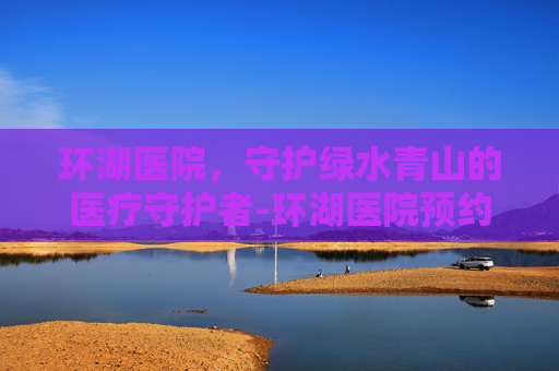 环湖医院,守护绿水青山的医疗守护者-环湖医院预约挂号 环湖医院,守护绿水青山的医疗守护者-环湖医院预约挂号