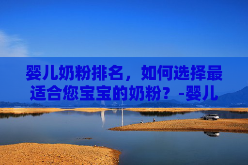 婴儿奶粉排名，如何选择最适合您宝宝的奶粉？-婴儿奶粉排名第一名口碑最好
