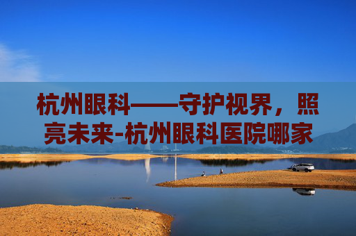 杭州眼科——守护视界,照亮未来-杭州眼科医院哪家好 杭州眼科——守护视界,照亮未来-杭州眼科医院哪家好