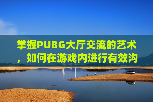 掌握PUBG大厅交流的艺术，如何在游戏内进行有效沟通-pubg怎么在大厅里说话