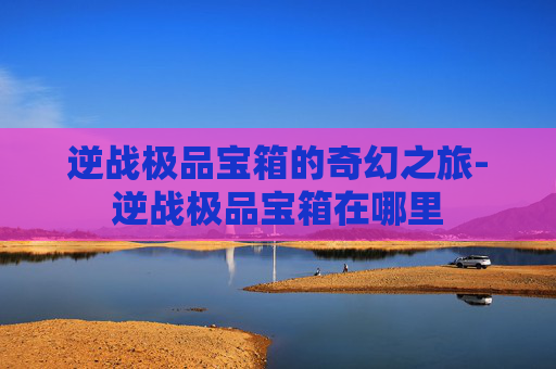 逆战极品宝箱的奇幻之旅-逆战极品宝箱在哪里 逆战极品宝箱的奇幻之旅-逆战极品宝箱在哪里