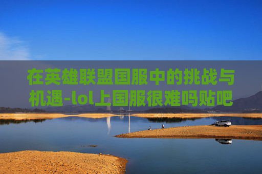 在英雄联盟国服中的挑战与机遇-lol上国服很难吗贴吧 在英雄联盟国服中的挑战与机遇-lol上国服很难吗贴吧