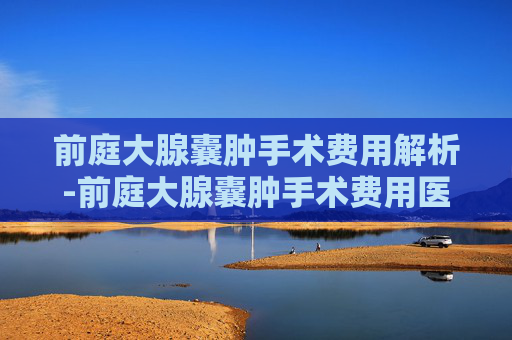 前庭大腺囊肿手术费用解析-前庭大腺囊肿手术费用医保报销后