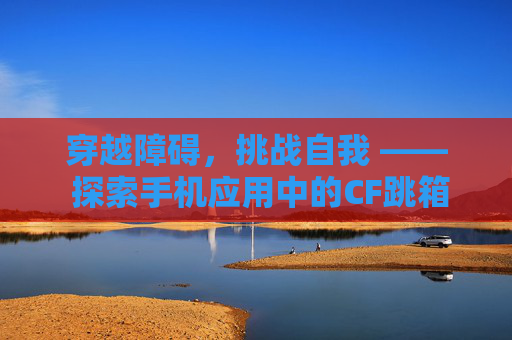 穿越障碍，挑战自我 —— 探索手机应用中的CF跳箱子游戏-cf手游跳箱子四种方法视频