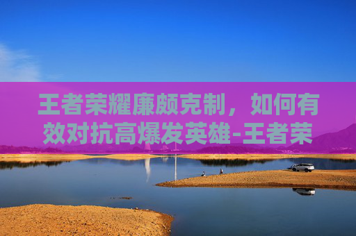 王者荣耀廉颇克制,如何有效对抗高爆发英雄-王者荣耀廉颇克制谁 王者荣耀廉颇克制,如何有效对抗高爆发英雄-王者荣耀廉颇克制谁