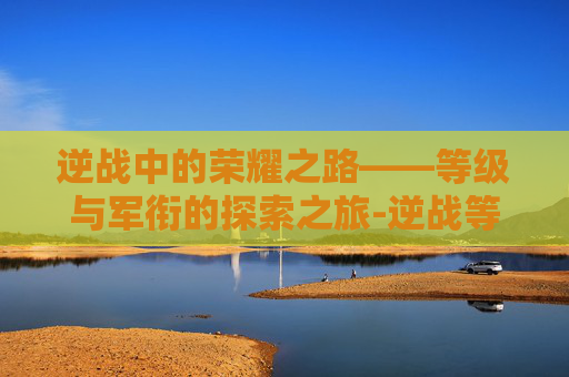 逆战中的荣耀之路——等级与军衔的探索之旅-逆战等级军衔图 逆战中的荣耀之路——等级与军衔的探索之旅-逆战等级军衔图