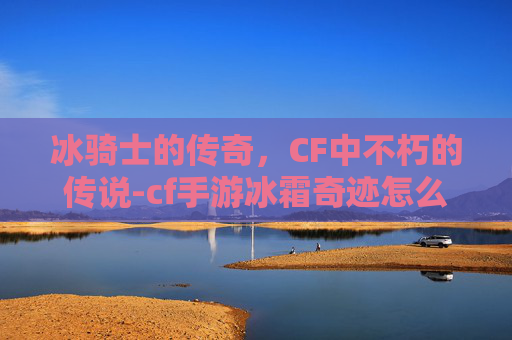 冰骑士的传奇，CF中不朽的传说-cf手游冰霜奇迹怎么获得