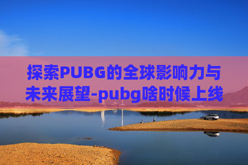 探索PUBG的全球影响力与未来展望-pubg啥时候上线
