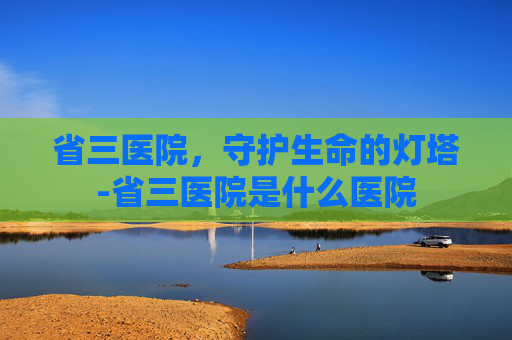省三医院,守护生命的灯塔-省三医院是什么医院 省三医院,守护生命的灯塔-省三医院是什么医院