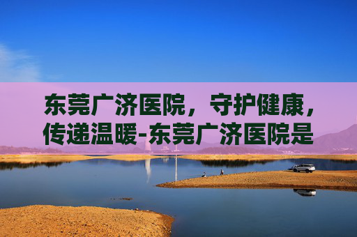 东莞广济医院,守护健康,传递温暖-东莞广济医院是几级医院 东莞广济医院,守护健康,传递温暖-东莞广济医院是几级医院