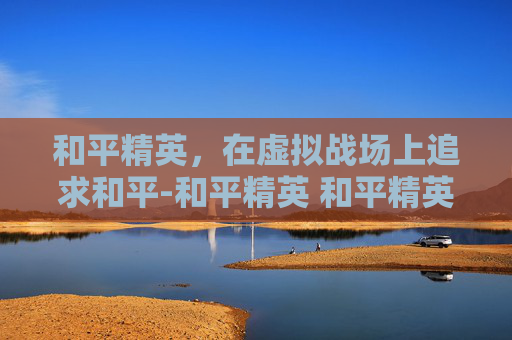 和平精英，在虚拟战场上追求和平-和平精英 和平精英