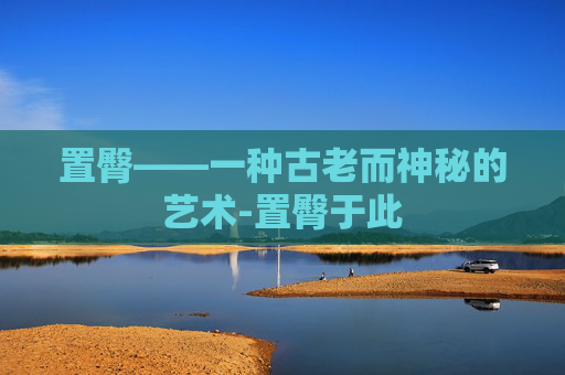 置臀——一种古老而神秘的艺术-置臀于此 置臀——一种古老而神秘的艺术-置臀于此