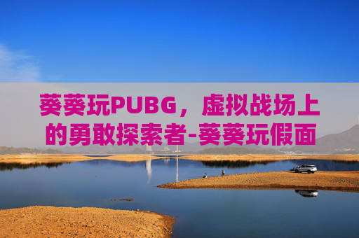 葵葵玩PUBG,虚拟战场上的勇敢探索者-葵葵玩假面骑士 葵葵玩PUBG,虚拟战场上的勇敢探索者-葵葵玩假面骑士