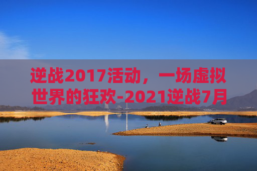逆战2017活动，一场虚拟世界的狂欢-2021逆战7月活动