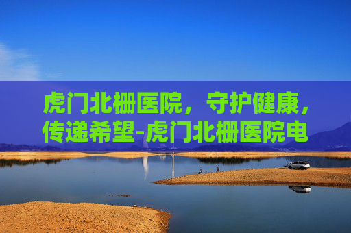 虎门北栅医院,守护健康,传递希望-虎门北栅医院电话是多少 虎门北栅医院,守护健康,传递希望-虎门北栅医院电话是多少