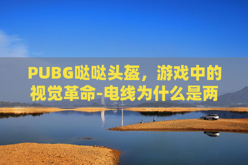 PUBG哒哒头盔,游戏中的视觉革命-电线为什么是两根 PUBG哒哒头盔,游戏中的视觉革命-电线为什么是两根