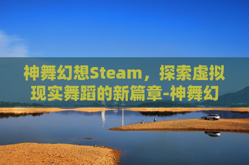 神舞幻想Steam，探索虚拟现实舞蹈的新篇章-神舞幻想steamdeck