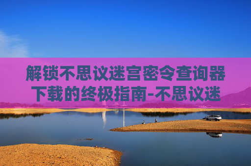 解锁不思议迷宫密令查询器下载的终极指南-不思议迷宫密令大全最新 解锁不思议迷宫密令查询器下载的终极指南-不思议迷宫密令大全最新