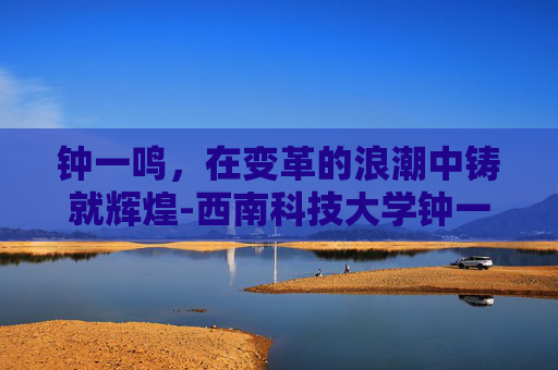 钟一鸣,在变革的浪潮中铸就辉煌-西南科技大学钟一鸣 钟一鸣,在变革的浪潮中铸就辉煌-西南科技大学钟一鸣