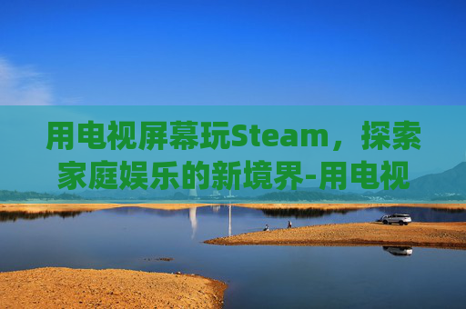 用电视屏幕玩Steam，探索家庭娱乐的新境界-用电视屏幕玩fc和gba游戏