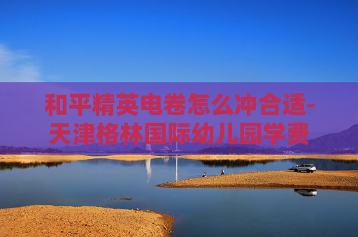 和平精英电卷怎么冲合适-天津格林国际幼儿园学费 和平精英电卷怎么冲合适-天津格林国际幼儿园学费