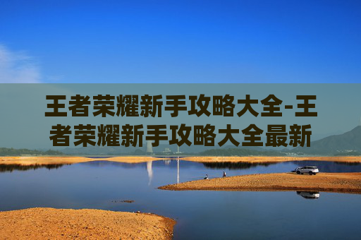 王者荣耀新手攻略大全-王者荣耀新手攻略大全最新