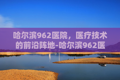 哈尔滨962医院,医疗技术的前沿阵地-哈尔滨962医院挂号预约 哈尔滨962医院,医疗技术的前沿阵地-哈尔滨962医院挂号预约