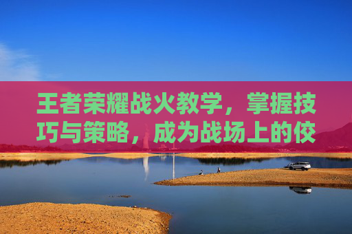 王者荣耀战火教学，掌握技巧与策略，成为战场上的佼佼者-王者荣耀火苗