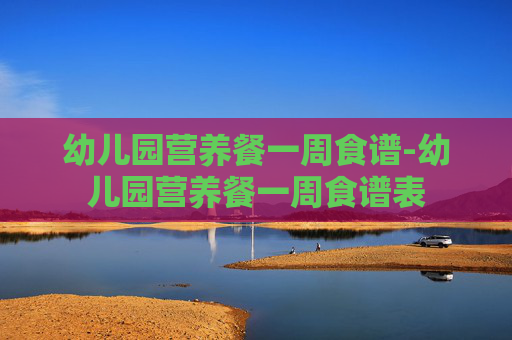 幼儿园营养餐一周食谱-幼儿园营养餐一周食谱表