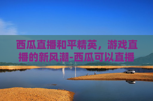 西瓜直播和平精英,游戏直播的新风潮-西瓜可以直播和平精英吗怎么弄 西瓜直播和平精英,游戏直播的新风潮-西瓜可以直播和平精英吗怎么弄