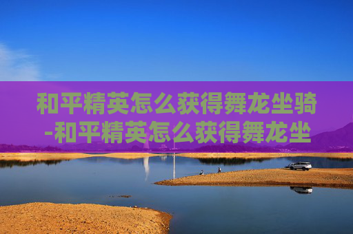 和平精英怎么获得舞龙坐骑-和平精英怎么获得舞龙坐骑皮肤 和平精英怎么获得舞龙坐骑-和平精英怎么获得舞龙坐骑皮肤